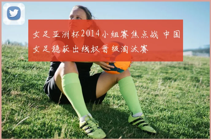 女足亚洲杯2014小组赛焦点战 中国女足稳获出线权晋级淘汰赛