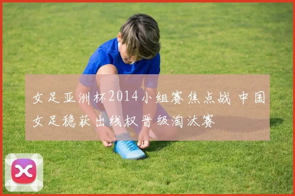 女足亚洲杯2014小组赛焦点战 中国女足稳获出线权晋级淘汰赛