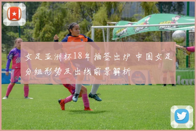 女足亚洲杯18年抽签出炉 中国女足分组形势及出线前景解析